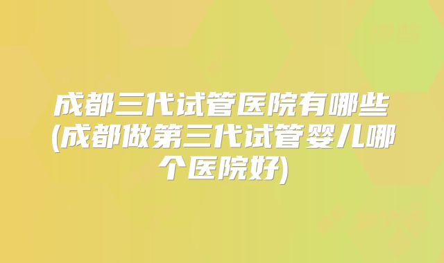 成都三代试管医院有哪些(成都做第三代试管婴儿哪个医院好)