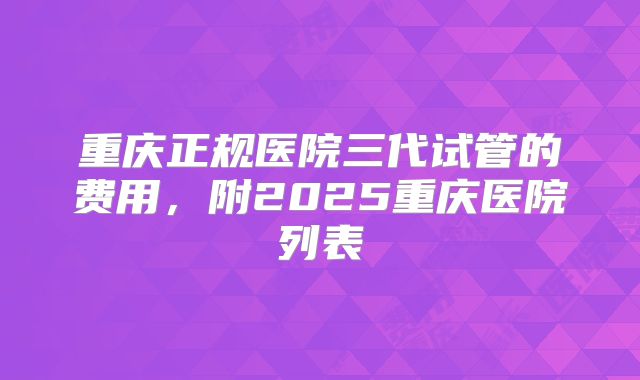 重庆正规医院三代试管的费用，附2025重庆医院列表