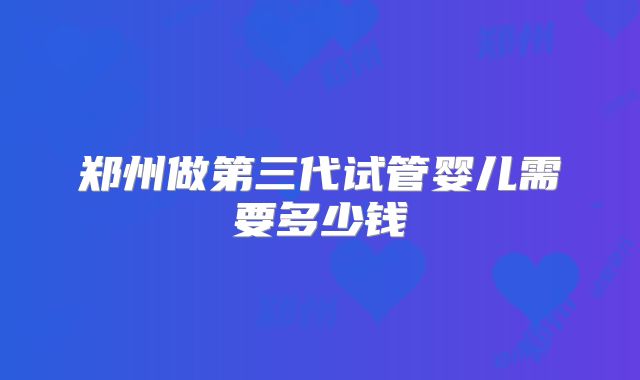 郑州做第三代试管婴儿需要多少钱