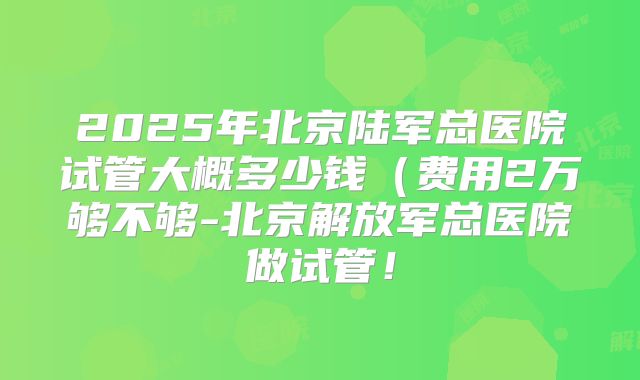 2025年北京陆军总医院试管大概多少钱(费用2万够不够-北京解放军总医院做试管!