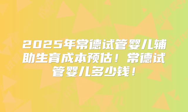 2025年常德试管婴儿辅助生育成本预估！常德试管婴儿多少钱！