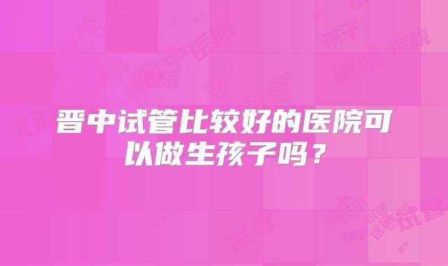 晋中试管比较好的医院可以做生孩子吗？