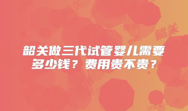 韶关做三代试管婴儿需要多少钱?费用贵不贵?