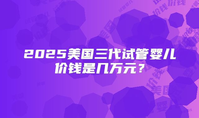 2025美国三代试管婴儿价钱是几万元？