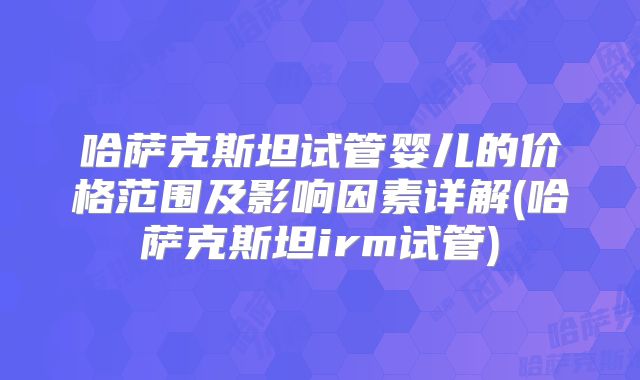 哈萨克斯坦试管婴儿的价格范围及影响因素详解(哈萨克斯坦irm试管)