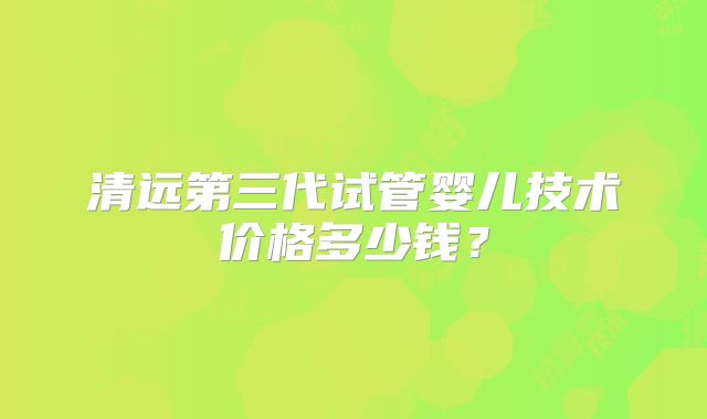 清远第三代试管婴儿技术价格多少钱？