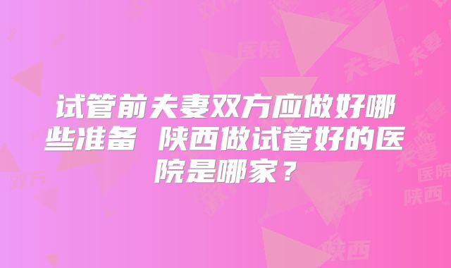 试管前夫妻双方应做好哪些准备 陕西做试管好的医院是哪家?