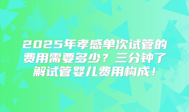 2025年孝感单次试管的费用需要多少？三分钟了解试管婴儿费用构成！