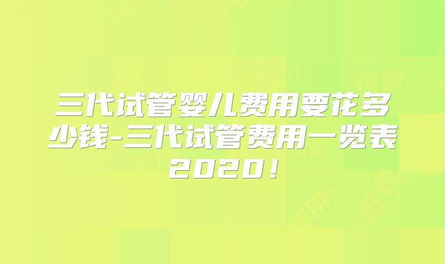 三代试管婴儿费用要花多少钱-三代试管费用一览表2020！