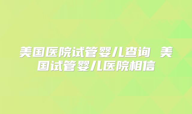 美国医院试管婴儿查询 美国试管婴儿医院相信
