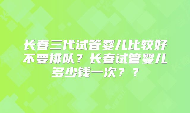 长春三代试管婴儿比较好不要排队?长春试管婴儿多少钱一次??