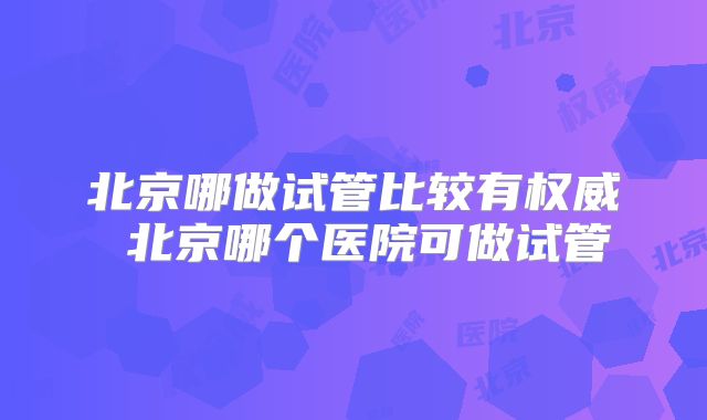 北京哪做试管比较有权威 北京哪个医院可做试管