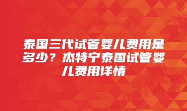 泰国三代试管婴儿费用是多少？杰特宁泰国试管婴儿费用详情