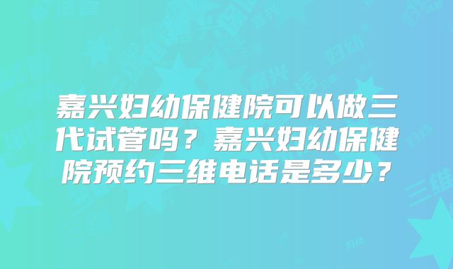 嘉兴妇幼保健院可以做三代试管吗?嘉兴妇幼保健院预约三维电话是多少?