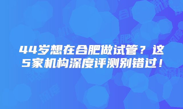 44岁想在合肥做试管？这5家机构深度评测别错过！