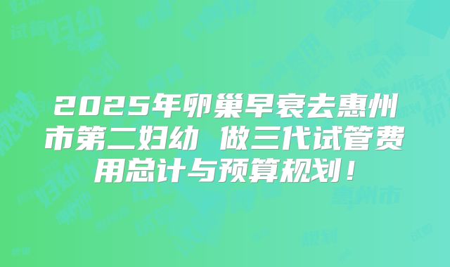 2025年卵巢早衰去惠州市第二妇幼 做三代试管费用总计与预算规划！