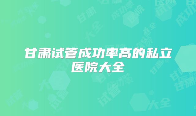甘肃试管成功率高的私立医院大全