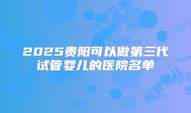 2025贵阳可以做第三代试管婴儿的医院名单