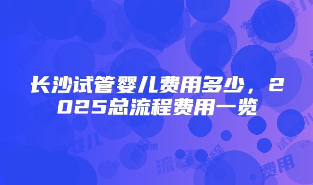 长沙试管婴儿费用多少，2025总流程费用一览