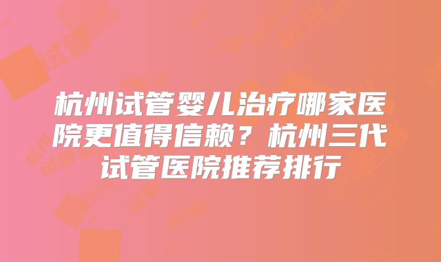 杭州试管婴儿治疗哪家医院更值得信赖？杭州三代试管医院推荐排行
