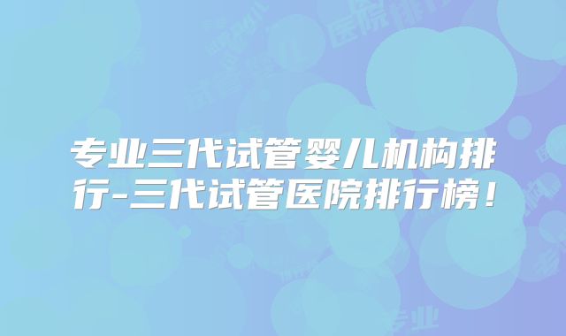 专业三代试管婴儿机构排行-三代试管医院排行榜！