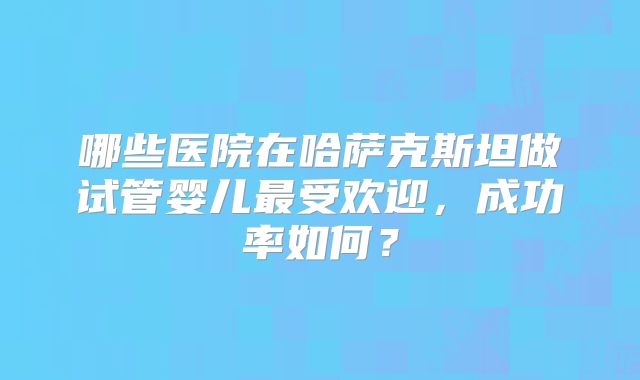 哪些医院在哈萨克斯坦做试管婴儿最受欢迎，成功率如何？