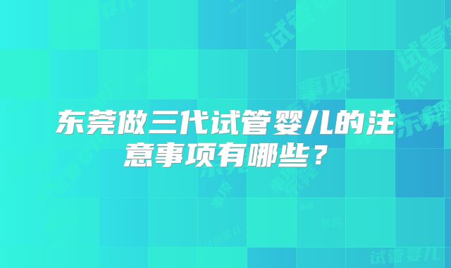 东莞做三代试管婴儿的注意事项有哪些?