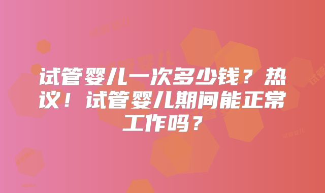 试管婴儿一次多少钱?热议!试管婴儿期间能正常工作吗?