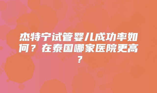 杰特宁试管婴儿成功率如何？在泰国哪家医院更高？