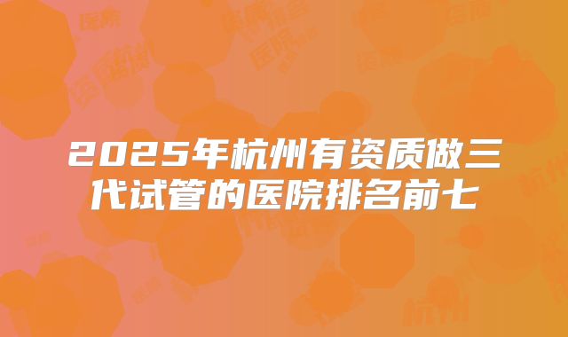 2025年杭州有资质做三代试管的医院排名前七