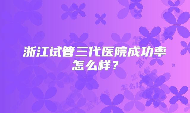 浙江试管三代医院成功率怎么样？