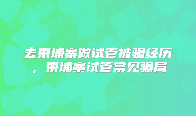 去柬埔寨做试管被骗经历,柬埔寨试管常见骗局