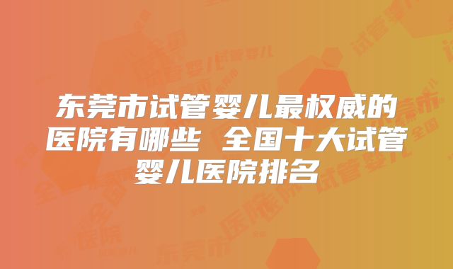 东莞市试管婴儿最权威的医院有哪些 全国十大试管婴儿医院排名