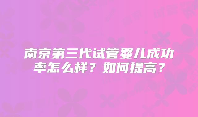 南京第三代试管婴儿成功率怎么样?如何提高?