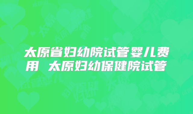 太原省妇幼院试管婴儿费用 太原妇幼保健院试管
