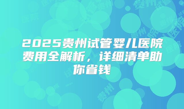 2025贵州试管婴儿医院费用全解析，详细清单助你省钱