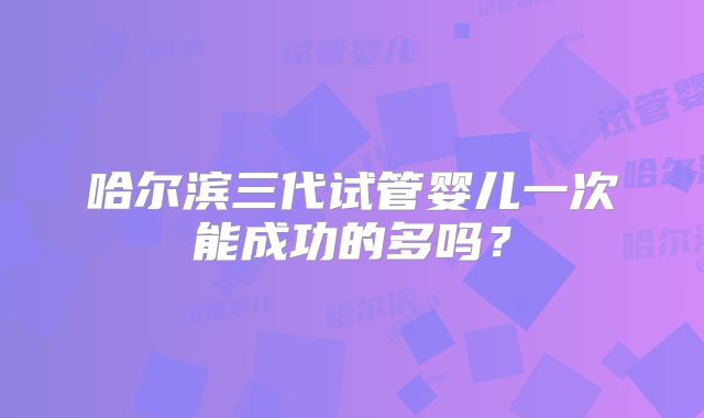 哈尔滨三代试管婴儿一次能成功的多吗？