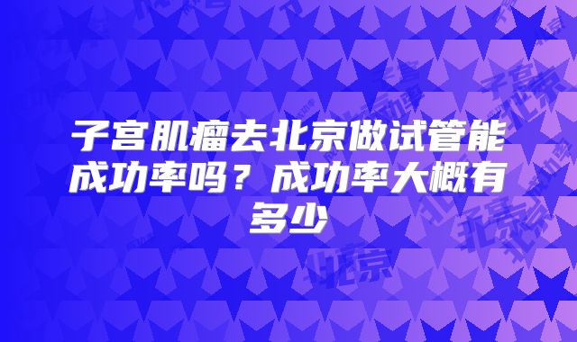 子宫肌瘤去北京做试管能成功率吗？成功率大概有多少