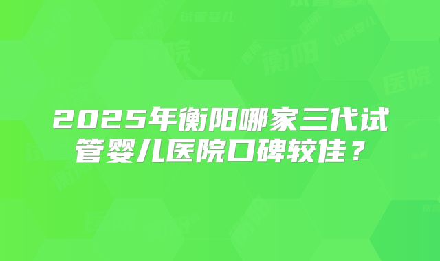 2025年衡阳哪家三代试管婴儿医院口碑较佳?