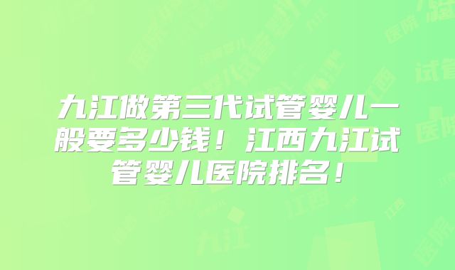 九江做第三代试管婴儿一般要多少钱！江西九江试管婴儿医院排名！