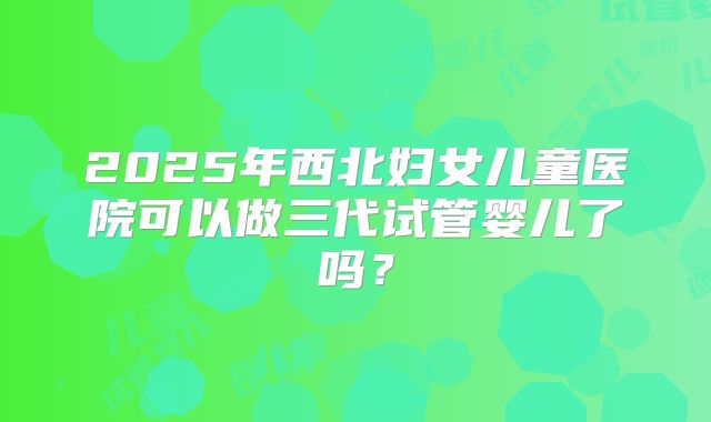 2025年西北妇女儿童医院可以做三代试管婴儿了吗?