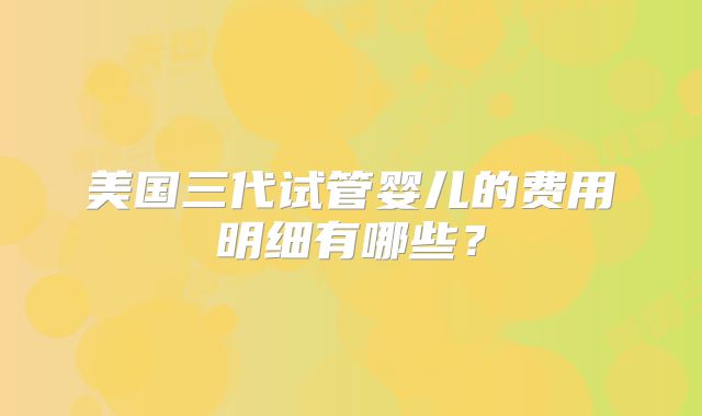 美国三代试管婴儿的费用明细有哪些?