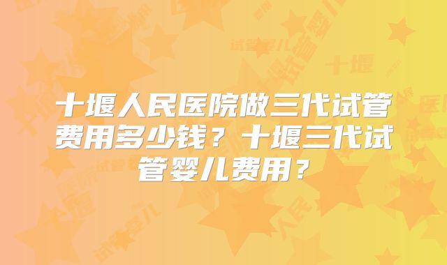 十堰人民医院做三代试管费用多少钱？十堰三代试管婴儿费用？