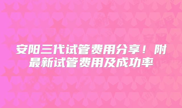 安阳三代试管费用分享！附最新试管费用及成功率