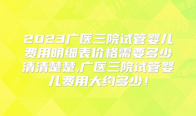 2023广医三院试管婴儿费用明细表价格需要多少清清楚楚,广医三院试管婴儿费用大约多少！