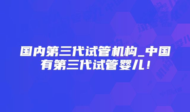 国内第三代试管机构_中国有第三代试管婴儿!