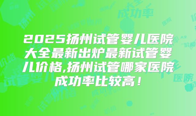 2025扬州试管婴儿医院大全最新出炉最新试管婴儿价格,扬州试管哪家医院成功率比较高!