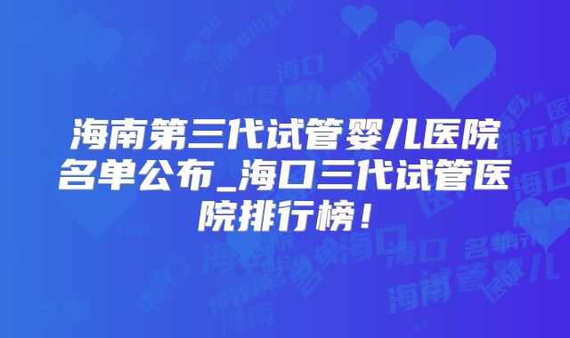 海南第三代试管婴儿医院名单公布_海口三代试管医院排行榜！
