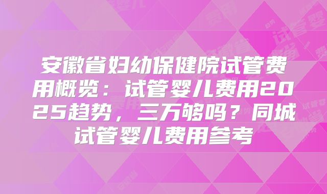 安徽省妇幼保健院试管费用概览：试管婴儿费用2025趋势，三万够吗？同城试管婴儿费用参考
