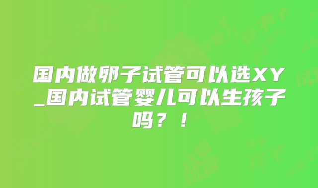 国内做卵子试管可以选XY_国内试管婴儿可以生孩子吗？！